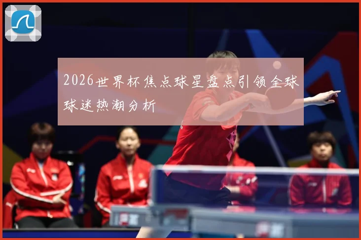 2026世界杯焦点球星盘点引领全球球迷热潮分析