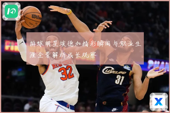 排球明星埃德加精彩瞬间与职业生涯全景解析成长观察