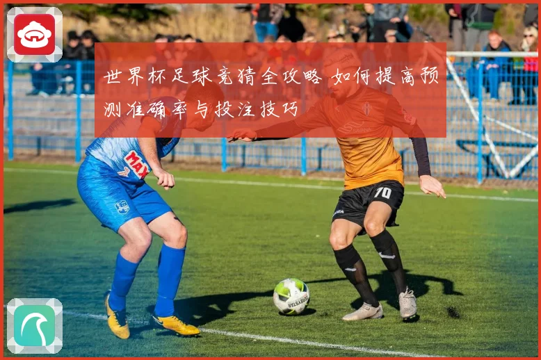 世界杯足球竞猜全攻略 如何提高预测准确率与投注技巧