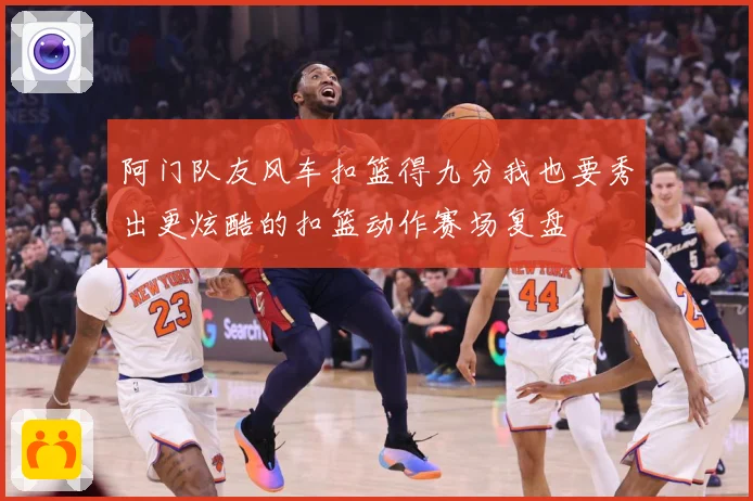 阿门队友风车扣篮得九分我也要秀出更炫酷的扣篮动作赛场复盘