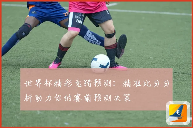 世界杯精彩竞猜预测：精准比分分析助力你的赛前预测决策