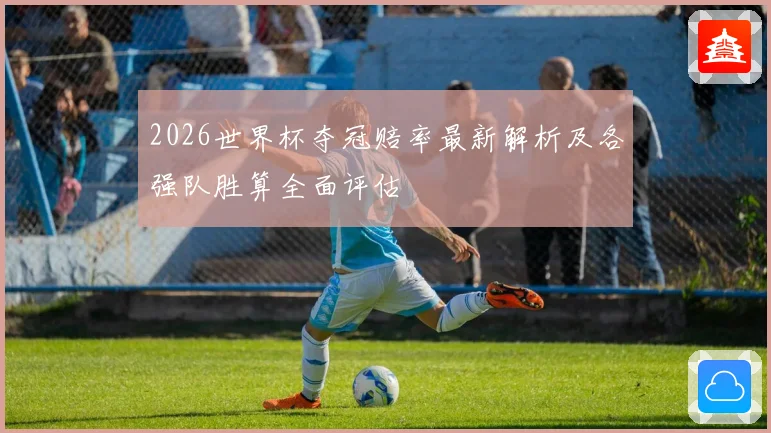 2026世界杯夺冠赔率最新解析及各强队胜算全面评估