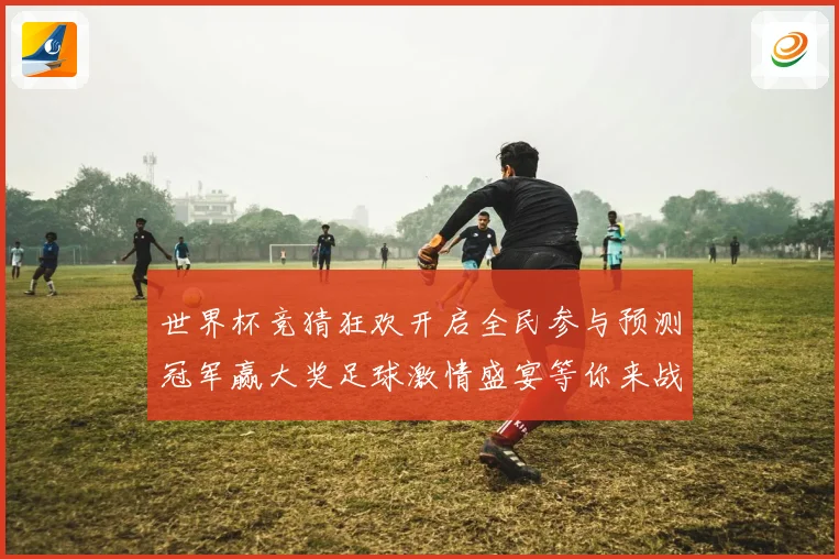 世界杯竞猜狂欢开启全民参与预测冠军赢大奖足球激情盛宴等你来战