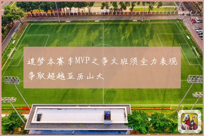 追梦本赛季MVP之争文班须全力表现争取超越亚历山大