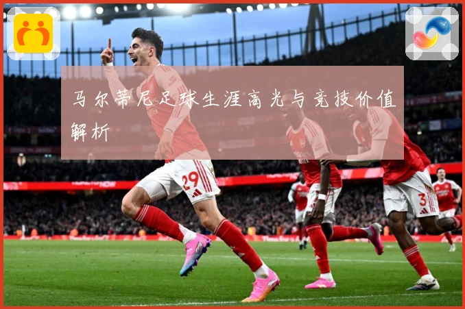 马尔蒂尼足球生涯高光与竞技价值解析