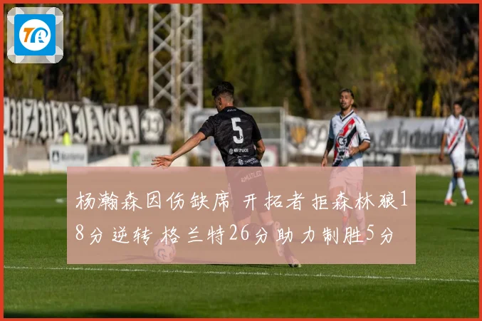 杨瀚森因伤缺席 开拓者拒森林狼18分逆转 格兰特26分助力制胜5分