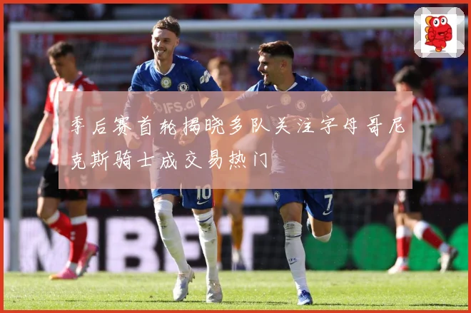 季后赛首轮揭晓多队关注字母哥尼克斯骑士成交易热门