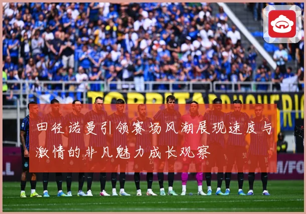 田径诺曼引领赛场风潮展现速度与激情的非凡魅力成长观察